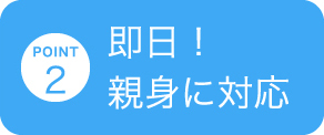 POINT 2 即日！ 親身に対応